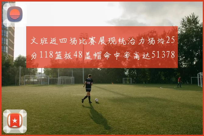 文班近四场比赛展现统治力场均25分118篮板48盖帽命中率高达513782