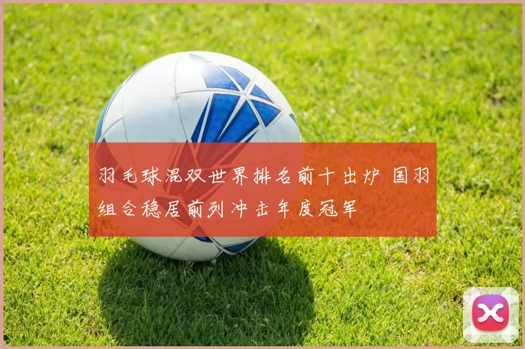 羽毛球混双世界排名前十出炉 国羽组合稳居前列冲击年度冠军