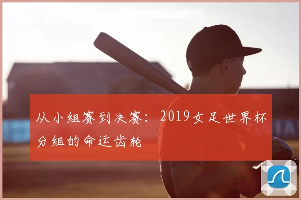 从小组赛到决赛：2019女足世界杯分组的命运齿轮