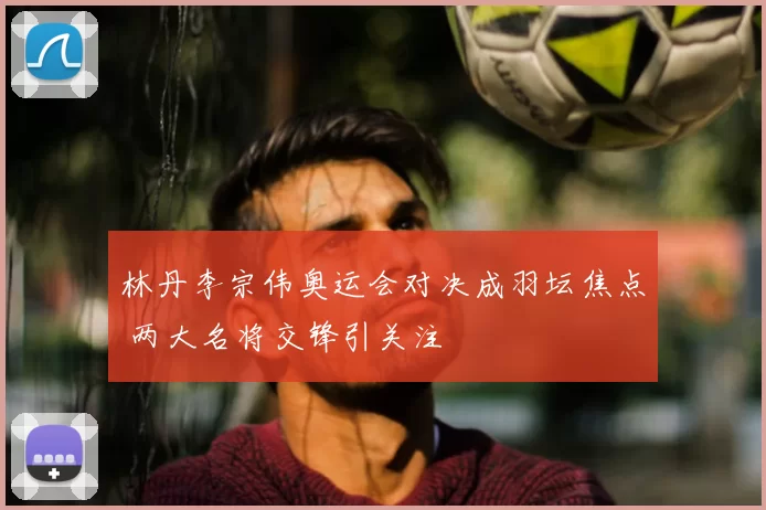 林丹李宗伟奥运会对决成羽坛焦点 两大名将交锋引关注