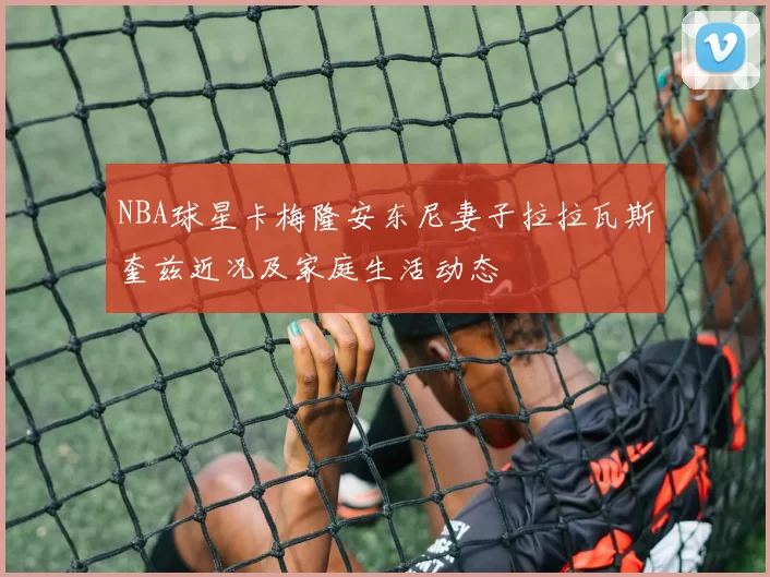 NBA球星卡梅隆安东尼妻子拉拉瓦斯奎兹近况及家庭生活动态