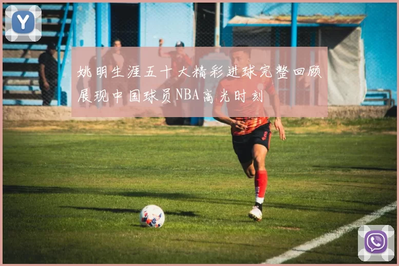 姚明生涯五十大精彩进球完整回顾展现中国球员NBA高光时刻