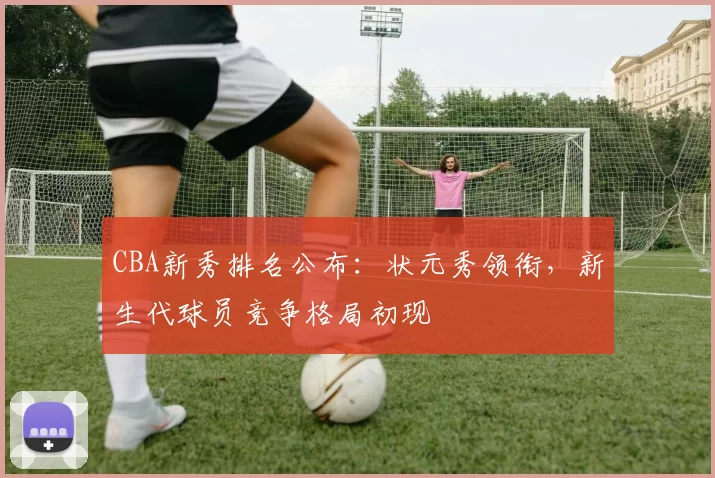 CBA新秀排名公布：状元秀领衔，新生代球员竞争格局初现