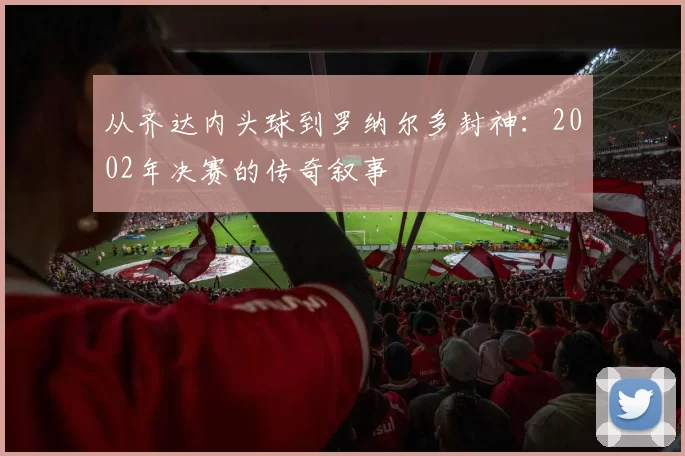 从齐达内头球到罗纳尔多封神：2002年决赛的传奇叙事