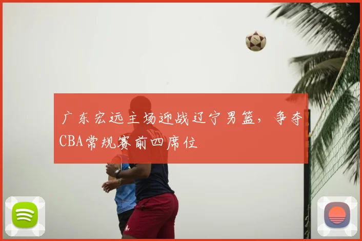 广东宏远主场迎战辽宁男篮，争夺CBA常规赛前四席位