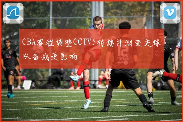 CBA赛程调整CCTV5转播计划变更球队备战受影响