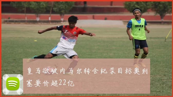 皇马欲破内马尔转会纪录目标奥利塞要价超22亿
