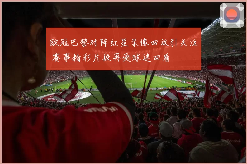 欧冠巴黎对阵红星录像回放引关注 赛事精彩片段再受球迷回看