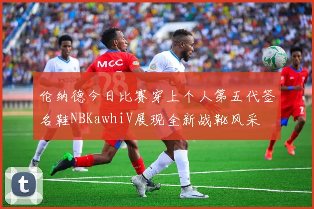 伦纳德今日比赛穿上个人第五代签名鞋NBKawhiV展现全新战靴风采