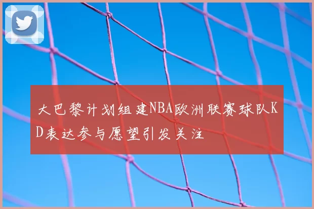 大巴黎计划组建NBA欧洲联赛球队KD表达参与愿望引发关注