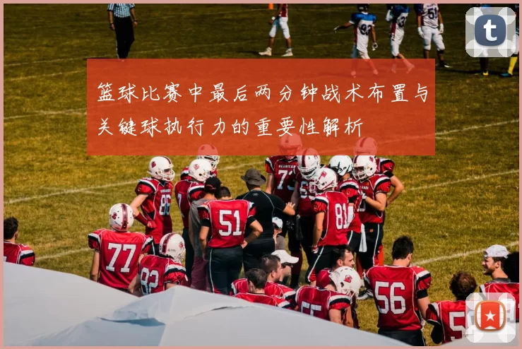 篮球比赛中最后两分钟战术布置与关键球执行力的重要性解析