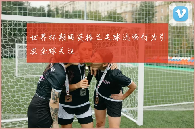 世界杯期间英格兰足球流氓行为引发全球关注