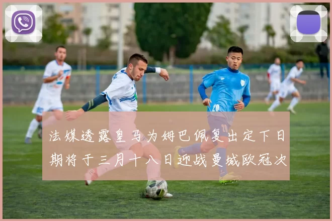 法媒透露皇马为姆巴佩复出定下日期将于三月十八日迎战曼城欧冠次回合
