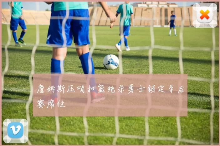詹姆斯压哨扣篮绝杀勇士锁定季后赛席位
