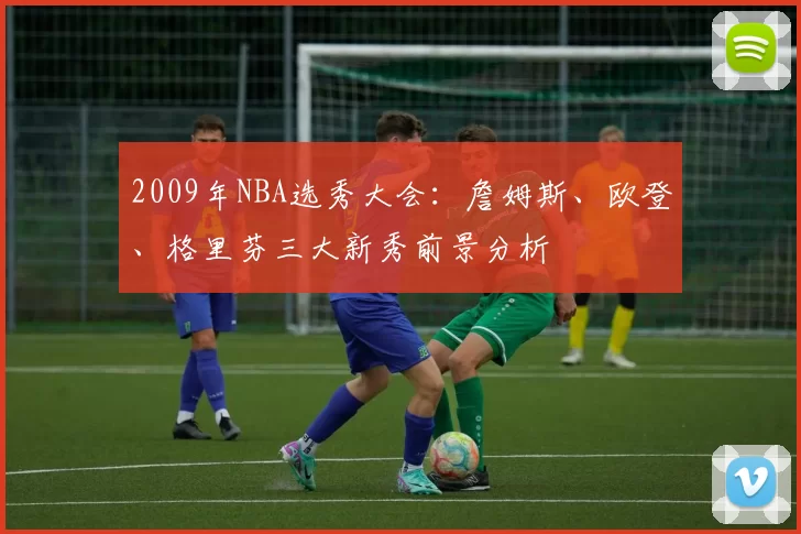 2009年NBA选秀大会：詹姆斯、欧登、格里芬三大新秀前景分析
