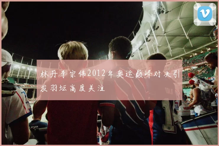 林丹李宗伟2012年奥运巅峰对决引发羽坛高度关注