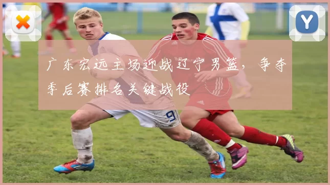 广东宏远主场迎战辽宁男篮,争夺季后赛排名关键战役
