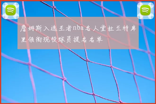 詹姆斯入选王者nba名人堂杜兰特库里领衔现役球员提名名单