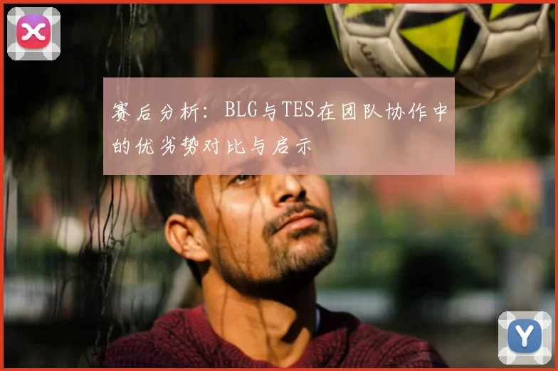 赛后分析：BLG与TES在团队协作中的优劣势对比与启示
