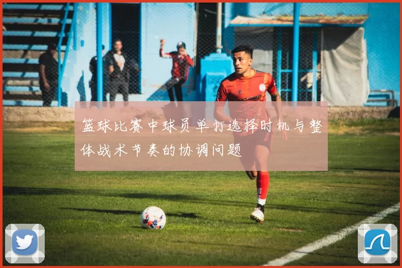 篮球比赛中球员单打选择时机与整体战术节奏的协调问题