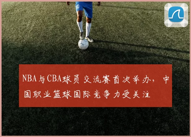 NBA与CBA球员交流赛首次举办，中国职业篮球国际竞争力受关注