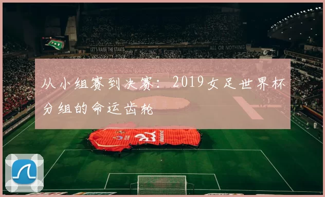 从小组赛到决赛:2019女足世界杯分组的命运齿轮