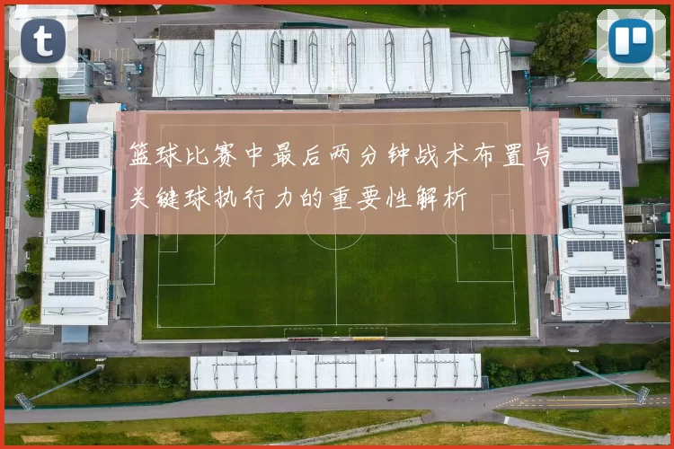 篮球比赛中最后两分钟战术布置与关键球执行力的重要性解析