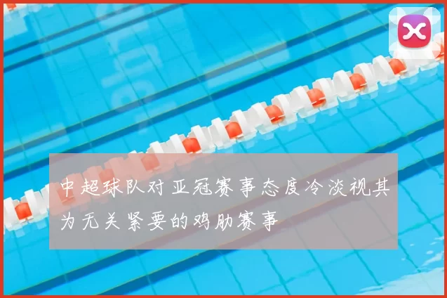 中超球队对亚冠赛事态度冷淡视其为无关紧要的鸡肋赛事
