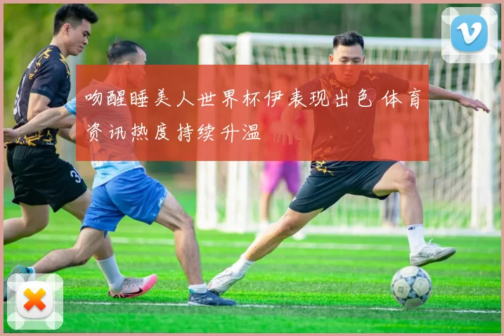 吻醒睡美人世界杯伊表现出色 体育资讯热度持续升温