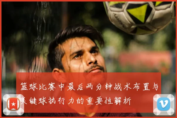 篮球比赛中最后两分钟战术布置与关键球执行力的重要性解析