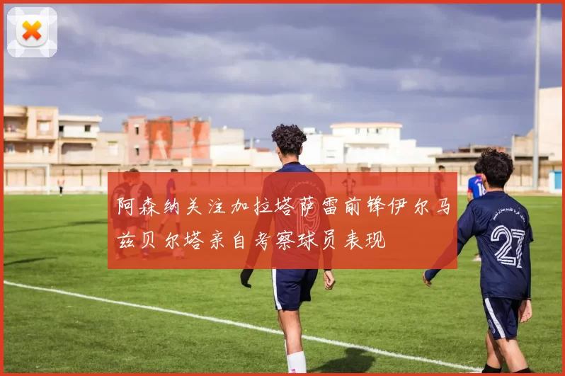 阿森纳关注加拉塔萨雷前锋伊尔马兹贝尔塔亲自考察球员表现