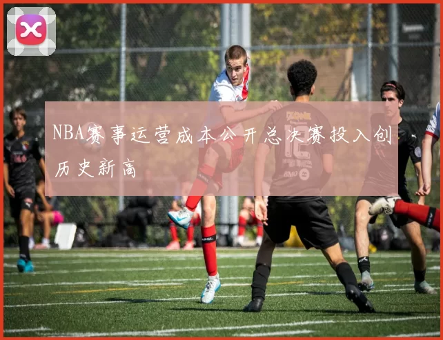 NBA赛事运营成本公开总决赛投入创历史新高