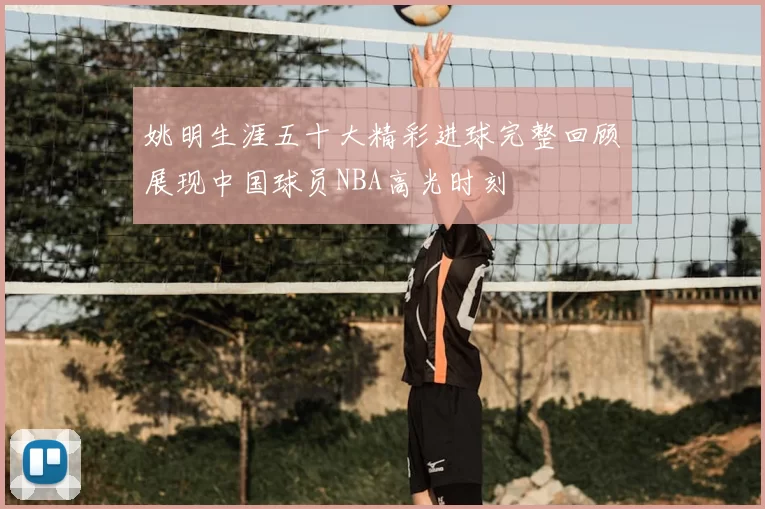 姚明生涯五十大精彩进球完整回顾展现中国球员NBA高光时刻