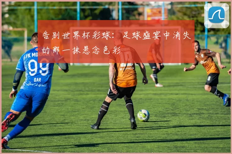 告别世界杯彩球:足球盛宴中消失的那一抹悬念色彩