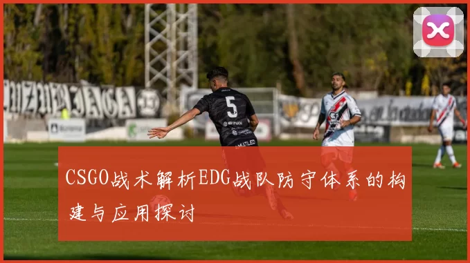 CSGO战术解析EDG战队防守体系的构建与应用探讨