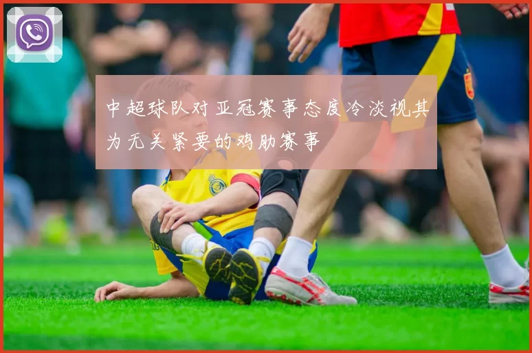 中超球队对亚冠赛事态度冷淡视其为无关紧要的鸡肋赛事