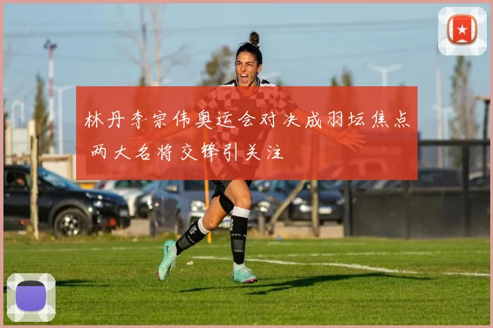 林丹李宗伟奥运会对决成羽坛焦点 两大名将交锋引关注