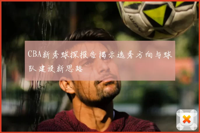 CBA新秀球探报告揭示选秀方向与球队建设新思路