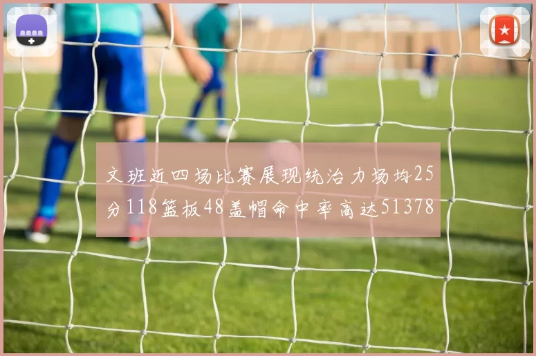 文班近四场比赛展现统治力场均25分118篮板48盖帽命中率高达513782