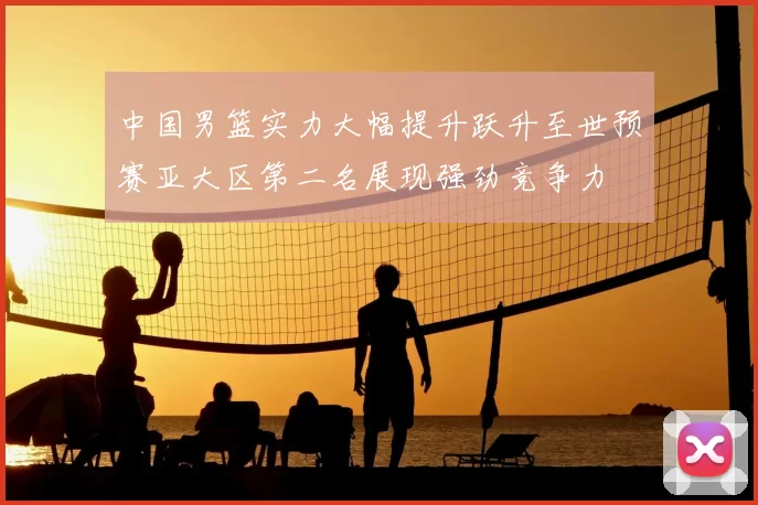 中国男篮实力大幅提升跃升至世预赛亚大区第二名展现强劲竞争力