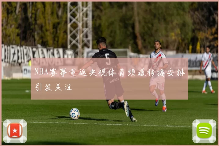 NBA赛事重返央视体育频道转播安排引发关注