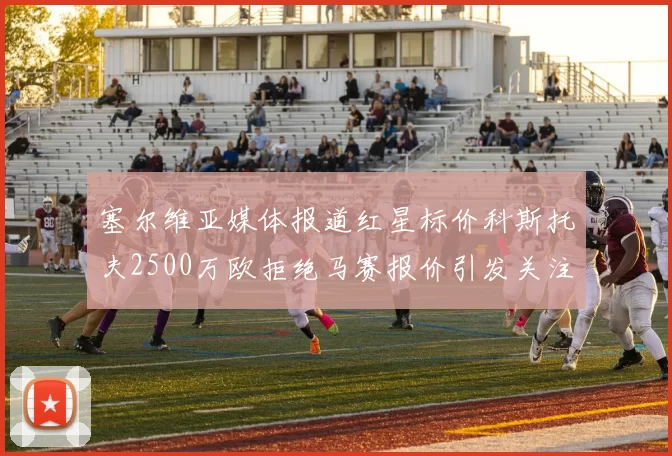 塞尔维亚媒体报道红星标价科斯托夫2500万欧拒绝马赛报价引发关注