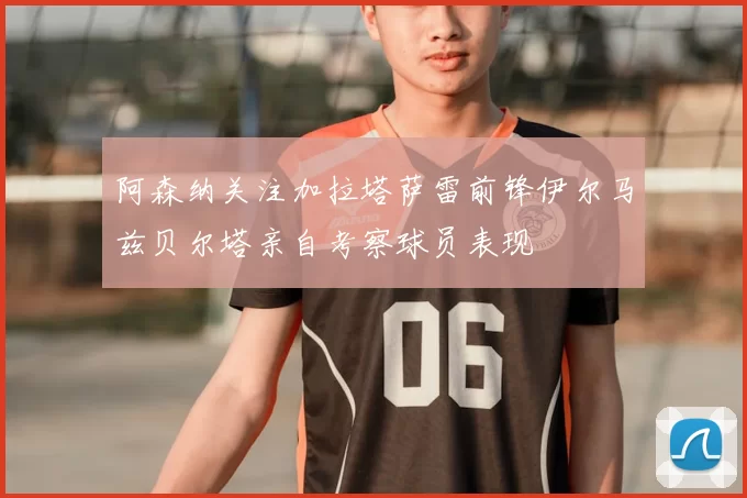 阿森纳关注加拉塔萨雷前锋伊尔马兹贝尔塔亲自考察球员表现