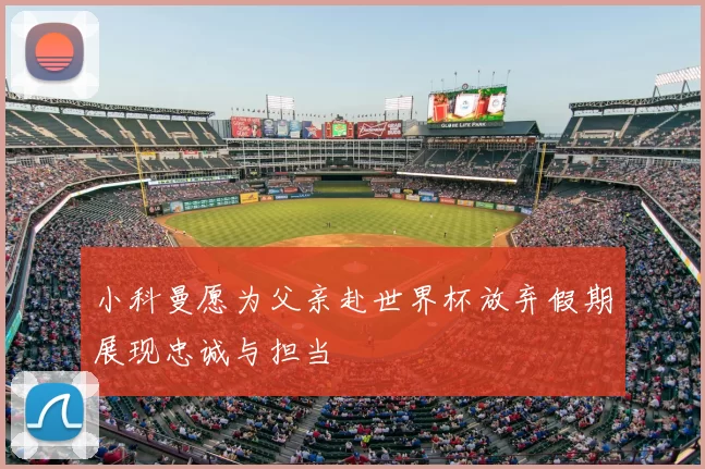 小科曼愿为父亲赴世界杯放弃假期展现忠诚与担当