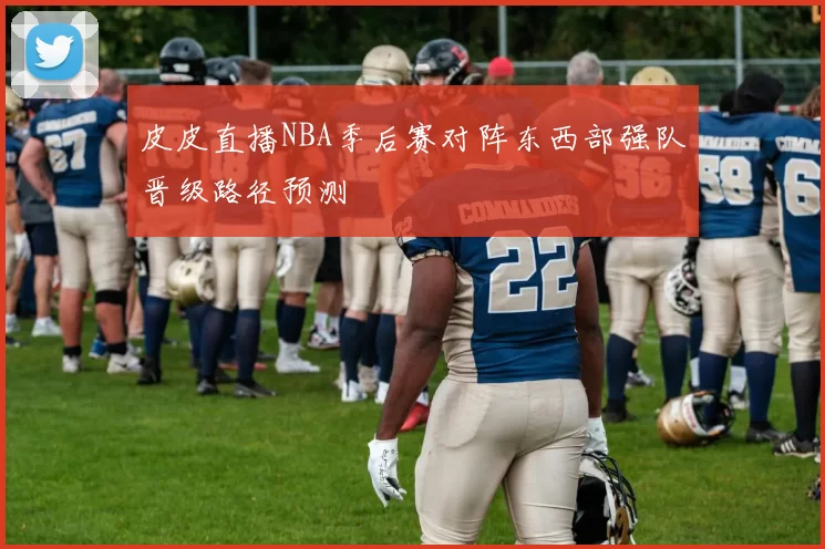 皮皮直播NBA季后赛对阵东西部强队晋级路径预测