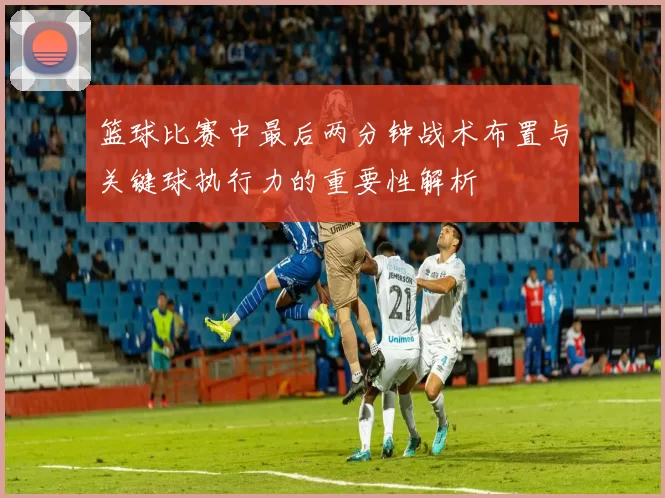 篮球比赛中最后两分钟战术布置与关键球执行力的重要性解析