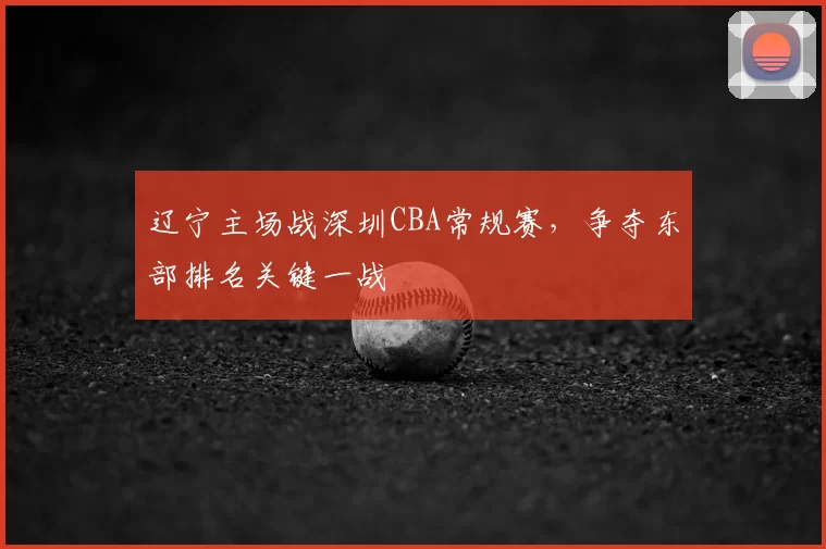 辽宁主场战深圳CBA常规赛,争夺东部排名关键一战