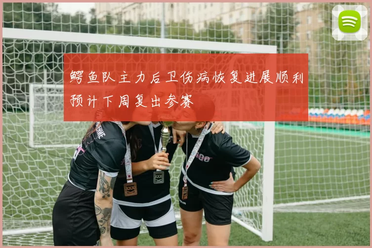 鳄鱼队主力后卫伤病恢复进展顺利预计下周复出参赛