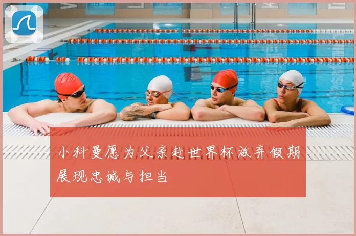 小科曼愿为父亲赴世界杯放弃假期展现忠诚与担当