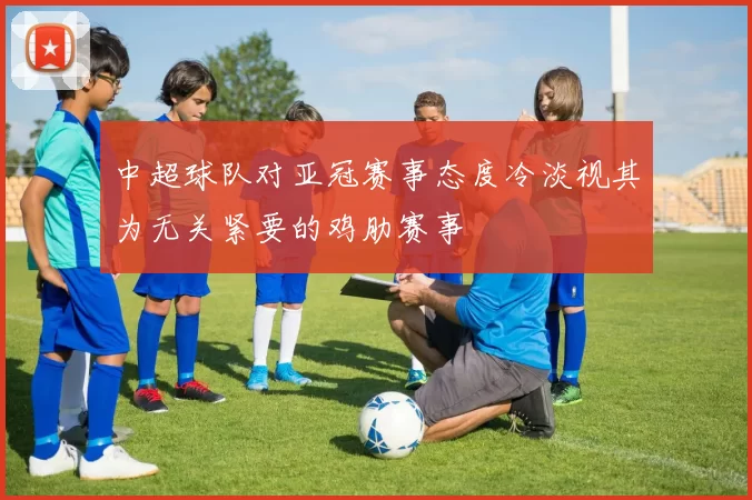 中超球队对亚冠赛事态度冷淡视其为无关紧要的鸡肋赛事